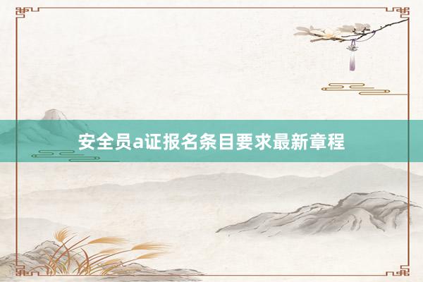 安全员a证报名条目要求最新章程