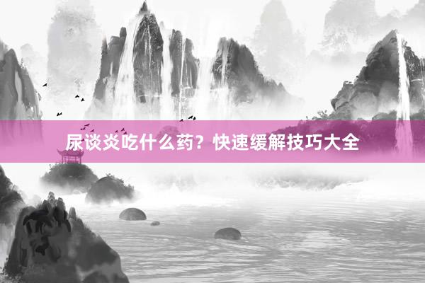 尿谈炎吃什么药？快速缓解技巧大全