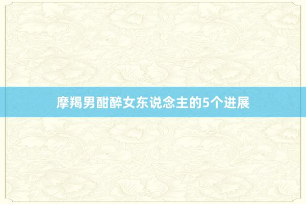 摩羯男酣醉女东说念主的5个进展