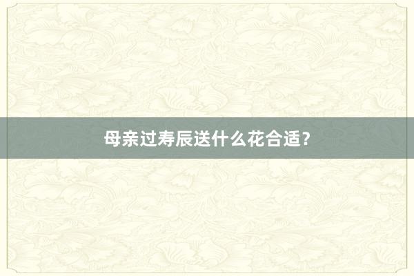 母亲过寿辰送什么花合适？