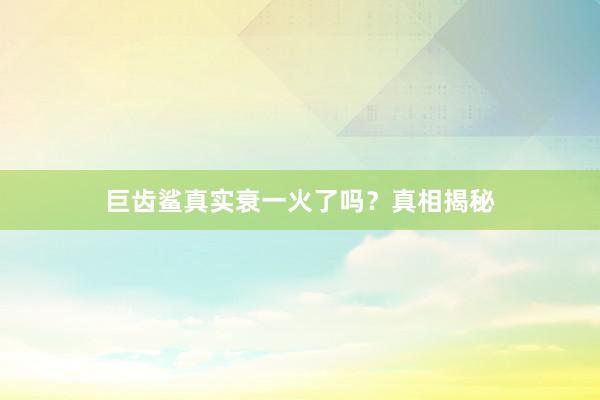 巨齿鲨真实衰一火了吗？真相揭秘